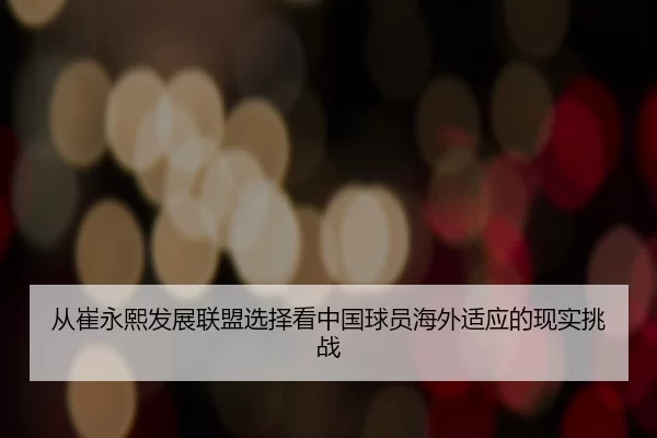 从崔永熙发展联盟选择看中国球员海外适应的现实挑战
