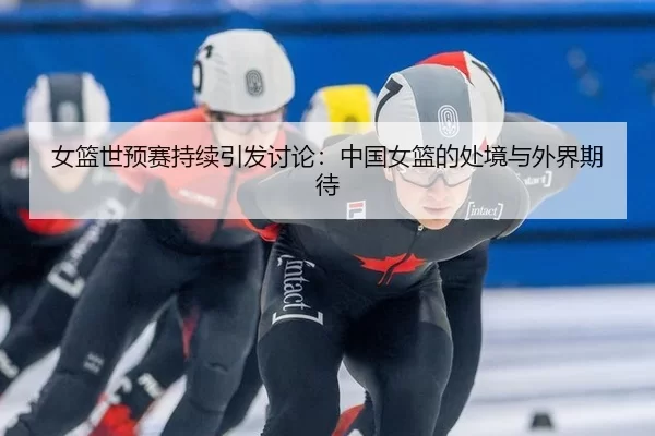 女篮世预赛持续引发讨论：中国女篮的处境与外界期待